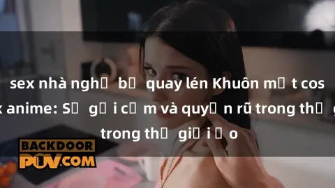 sex nhà nghỉ bị quay lén Khuôn mặt cosplay sex anime: Sự gợi cảm và quyến rũ trong thế giới ảo