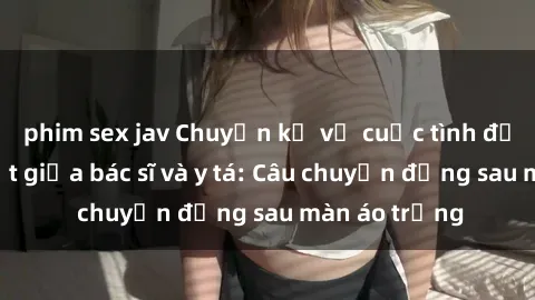 phim sex jav Chuyện kể về cuộc tình đầy nhiệt huyết giữa bác sĩ và y tá: Câu chuyện đằng sau màn áo trắng