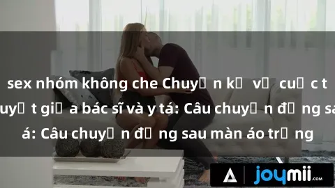 sex nhóm không che Chuyện kể về cuộc tình đầy nhiệt huyết giữa bác sĩ và y tá: Câu chuyện đằng sau màn áo trắng