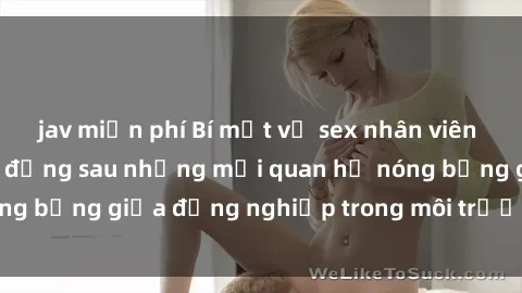 jav miễn phí Bí mật về sex nhân viên văn phòng: Sự thật đằng sau những mối quan hệ nóng bỏng giữa đồng nghiệp trong môi trường làm việc.