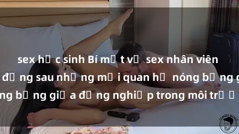 sex học sinh Bí mật về sex nhân viên văn phòng: Sự thật đằng sau những mối quan hệ nóng bỏng giữa đồng nghiệp trong môi trường làm việc.