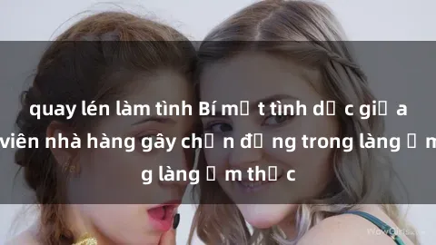 quay lén làm tình Bí mật tình dục giữa nhân viên nhà hàng gây chấn động trong làng ẩm thực