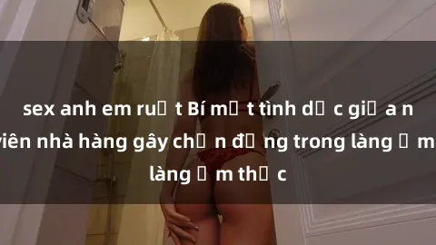 sex anh em ruột Bí mật tình dục giữa nhân viên nhà hàng gây chấn động trong làng ẩm thực