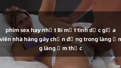 phim sex hay nhất Bí mật tình dục giữa nhân viên nhà hàng gây chấn động trong làng ẩm thực