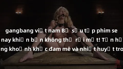 gangbang việt nam Bộ sưu tập phim sex Mỹ hot nhất năm nay khiến bạn không thể rời mắt! Tận hưởng những khoảnh khắc đam mê và nhiệt huyết trong các tác phẩm nóng bỏng này!