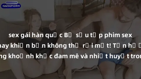 sex gái hàn quốc Bộ sưu tập phim sex Mỹ hot nhất năm nay khiến bạn không thể rời mắt! Tận hưởng những khoảnh khắc đam mê và nhiệt huyết trong các tác phẩm nóng bỏng này!