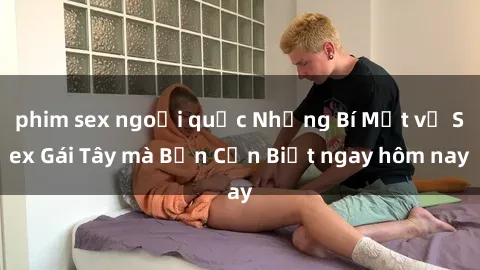 phim sex ngoại quốc Những Bí Mật về Sex Gái Tây mà Bạn Cần Biết ngay hôm nay
