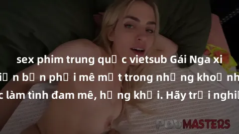 sex phim trung quốc vietsub Gái Nga xinh đẹp, tài năng khiến bạn phải mê mệt trong những khoảnh khắc làm tình đam mê, hứng khởi. Hãy trải nghiệm cùng họ ngay hôm nay!