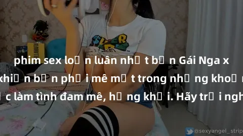 phim sex loạn luân nhật bản Gái Nga xinh đẹp, tài năng khiến bạn phải mê mệt trong những khoảnh khắc làm tình đam mê, hứng khởi. Hãy trải nghiệm cùng họ ngay hôm nay!