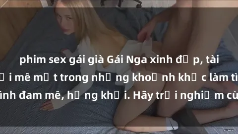 phim sex gái già Gái Nga xinh đẹp, tài năng khiến bạn phải mê mệt trong những khoảnh khắc làm tình đam mê, hứng khởi. Hãy trải nghiệm cùng họ ngay hôm nay!