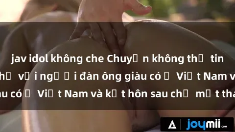 jav idol không che Chuyện không thể tin nổi: Gái Tây quan hệ với người đàn ông giàu có ở Việt Nam và kết hôn sau chỉ một tháng