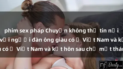 phim sex pháp Chuyện không thể tin nổi: Gái Tây quan hệ với người đàn ông giàu có ở Việt Nam và kết hôn sau chỉ một tháng