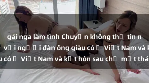 gái nga làm tình Chuyện không thể tin nổi: Gái Tây quan hệ với người đàn ông giàu có ở Việt Nam và kết hôn sau chỉ một tháng