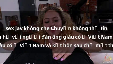 sex jav không che Chuyện không thể tin nổi: Gái Tây quan hệ với người đàn ông giàu có ở Việt Nam và kết hôn sau chỉ một tháng
