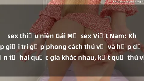 sex thiếu niên Gái Mỹ sex Việt Nam: Khi nền công nghiệp giải trí gặp phong cách thú vị và hấp dẫn từ hai quốc gia khác nhau, kết quả thú vị không thể bỏ qua.