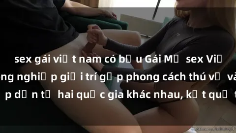 sex gái việt nam có bầu Gái Mỹ sex Việt Nam: Khi nền công nghiệp giải trí gặp phong cách thú vị và hấp dẫn từ hai quốc gia khác nhau, kết quả thú vị không thể bỏ qua.