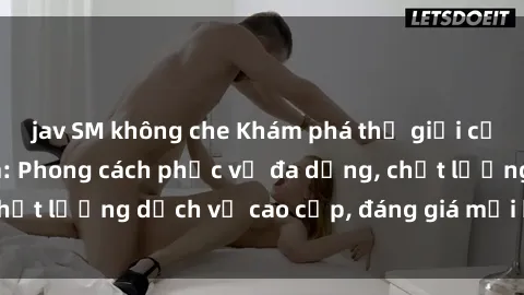 jav SM không che Khám phá thế giới của gái gọi Việt Nam: Phong cách phục vụ đa dạng, chất lượng dịch vụ cao cấp, đáng giá mọi khoản chi phí