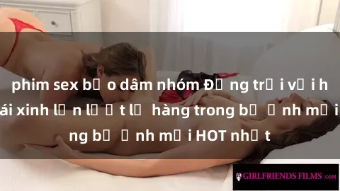 phim sex bạo dâm nhóm Động trời với hình ảnh gái xinh lần lượt lộ hàng trong bộ ảnh mới HOT nhất