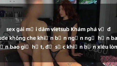 sex gái mại dâm vietsub Khám phá vẻ đẹp gái Việt Nam nude không che khiến bạn ngẩn ngơ hơn bao giờ hết, đủ sức khiến bạn xiêu lòng đến ngất ngây