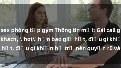 sex phòng tập gym Thông tin mới: Gái call girl Việt Nam đắt khách, 'hot' hơn bao giờ hết, điều gì khiến họ trở nên quyến rũ và đáng chú ý?