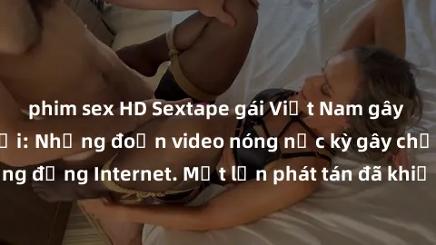 phim sex HD Sextape gái Việt Nam gây sốt trên mạng xã hội: Những đoạn video nóng nực kỳ gây chấn động cộng đồng Internet. Một lần phát tán đã khiến người xem không thể rời mắt.