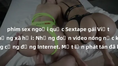 phim sex ngoại quốc Sextape gái Việt Nam gây sốt trên mạng xã hội: Những đoạn video nóng nực kỳ gây chấn động cộng đồng Internet. Một lần phát tán đã khiến người xem không thể rời mắt.