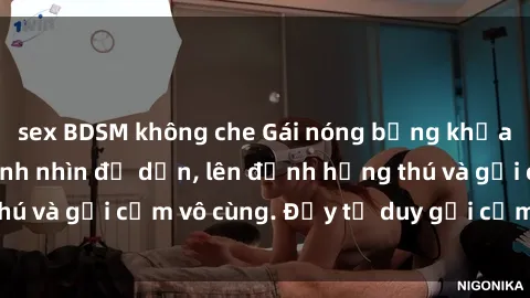 sex BDSM không che Gái nóng bỏng khỏa thân khiến mọi ánh nhìn đổ dồn, lên đỉnh hứng thú và gợi cảm vô cùng. Đầy tư duy gợi cảm và quyến rũ.