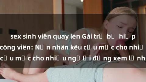 sex sinh viên quay lén Gái trẻ bị hiếp dâm bạo lực trong công viên: Nạn nhân kêu cứu mặc cho nhiều người đứng xem lạnh lùng