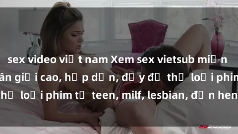 sex video việt nam Xem sex vietsub miễn phí tại nhà, độ phân giải cao, hấp dẫn, đầy đủ thể loại phim từ teen, milf, lesbian, đến hentai và jav.