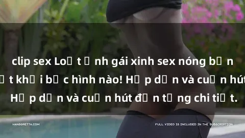 clip sex Loạt ảnh gái xinh sex nóng bỏng, không thể rời mắt khỏi bức hình nào! Hấp dẫn và cuốn hút đến từng chi tiết.