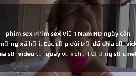 phim sex Phim sex Việt Nam HD ngày càng phổ biến trên mạng xã hội. Các cặp đôi trẻ đã chia sẻ video tự quay với chất lượng sắc nét, gợi cảm.