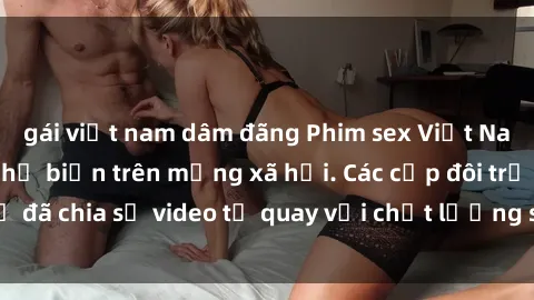 gái việt nam dâm đãng Phim sex Việt Nam HD ngày càng phổ biến trên mạng xã hội. Các cặp đôi trẻ đã chia sẻ video tự quay với chất lượng sắc nét, gợi cảm.