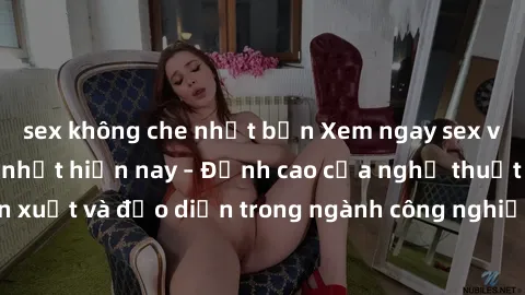 sex không che nhật bản Xem ngay sex video Việt Nam hot nhất hiện nay – Đỉnh cao của nghệ thuật diễn xuất và đạo diễn trong ngành công nghiệp phim người lớn tại đây!