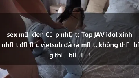 sex mỹ đen Cập nhật: Top JAV idol xinh đẹp nhất được vietsub đã ra mắt, không thể bỏ lỡ!