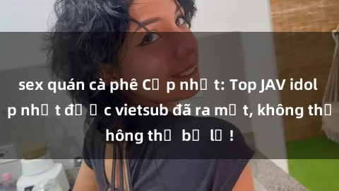 sex quán cà phê Cập nhật: Top JAV idol xinh đẹp nhất được vietsub đã ra mắt, không thể bỏ lỡ!