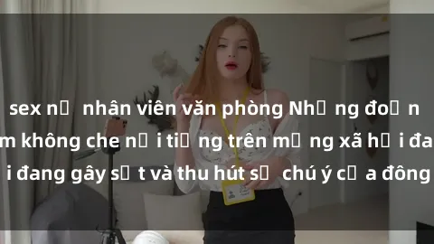 sex nữ nhân viên văn phòng Những đoạn video sex Việt Nam không che nổi tiếng trên mạng xã hội đang gây sốt và thu hút sự chú ý của đông đảo người xem.