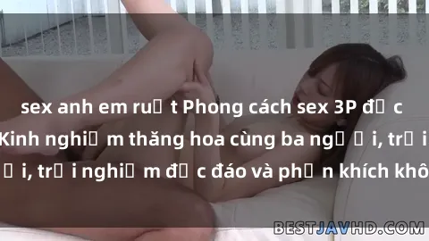 sex anh em ruột Phong cách sex 3P độc đáo tại Việt Nam: Kinh nghiệm thăng hoa cùng ba người, trải nghiệm độc đáo và phấn khích không thể bỏ lỡ!
