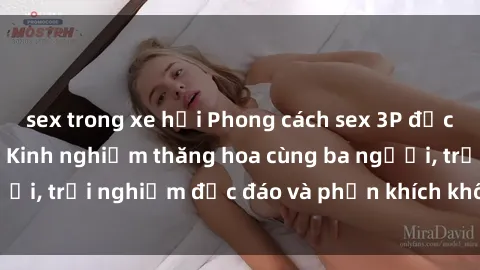 sex trong xe hơi Phong cách sex 3P độc đáo tại Việt Nam: Kinh nghiệm thăng hoa cùng ba người, trải nghiệm độc đáo và phấn khích không thể bỏ lỡ!