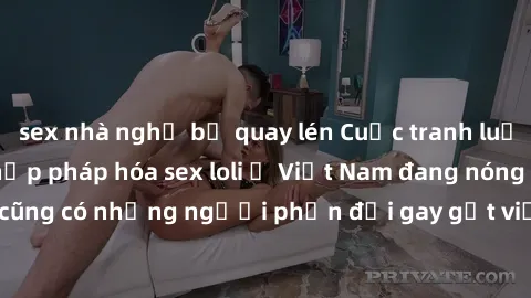 sex nhà nghỉ bị quay lén Cuộc tranh luận về việc có nên hợp pháp hóa sex loli ở Việt Nam đang nóng lên. Đồng thời, cũng có những người phản đối gay gắt việc này vì lo ngại về tác động tiêu cực lên trẻ