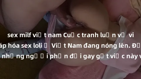 sex milf việt nam Cuộc tranh luận về việc có nên hợp pháp hóa sex loli ở Việt Nam đang nóng lên. Đồng thời, cũng có những người phản đối gay gắt việc này vì lo ngại về tác động tiêu cực lên trẻ em và