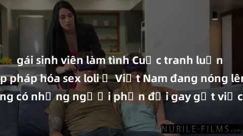gái sinh viên làm tình Cuộc tranh luận về việc có nên hợp pháp hóa sex loli ở Việt Nam đang nóng lên. Đồng thời, cũng có những người phản đối gay gắt việc này vì lo ngại về tác động tiêu cực lên trẻ e
