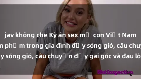 jav không che Kỳ án sex mẹ con Việt Nam: Sự sở hữu và xâm phạm trong gia đình đầy sóng gió, câu chuyện đầy gai góc và đau lòng.