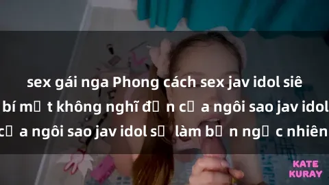 sex gái nga Phong cách sex jav idol siêu hấp dẫn: Những bí mật không nghĩ đến của ngôi sao jav idol sẽ làm bạn ngạc nhiên!