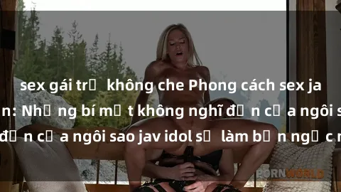 sex gái trẻ không che Phong cách sex jav idol siêu hấp dẫn: Những bí mật không nghĩ đến của ngôi sao jav idol sẽ làm bạn ngạc nhiên!