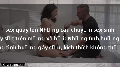 sex quay lén Những câu chuyện sex sinh viên Việt Nam gây sốt trên mạng xã hội: Những tình huống gây cấn, kích thích không thể bỏ qua