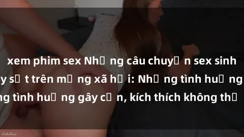 xem phim sex Những câu chuyện sex sinh viên Việt Nam gây sốt trên mạng xã hội: Những tình huống gây cấn, kích thích không thể bỏ qua