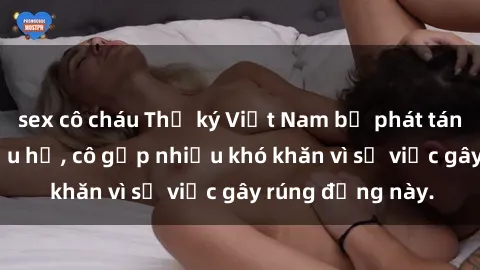 sex cô cháu Thư ký Việt Nam bị phát tán clip sex đáng xấu hổ, cô gặp nhiều khó khăn vì sự việc gây rúng động này.