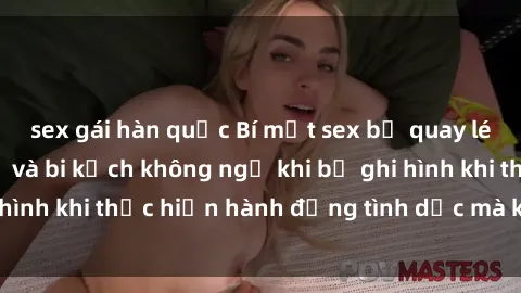 sex gái hàn quốc Bí mật sex bị quay lén: Những hậu quả và bi kịch không ngờ khi bị ghi hình khi thực hiện hành động tình dục mà không biết.