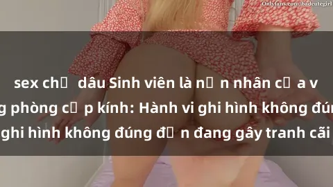 sex chị dâu Sinh viên là nạn nhân của video quay lén trong phòng cấp kính: Hành vi ghi hình không đúng đắn đang gây tranh cãi lớn