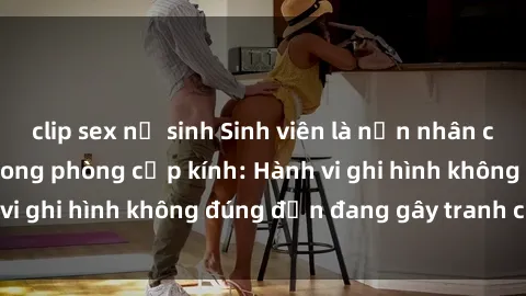 clip sex nữ sinh Sinh viên là nạn nhân của video quay lén trong phòng cấp kính: Hành vi ghi hình không đúng đắn đang gây tranh cãi lớn